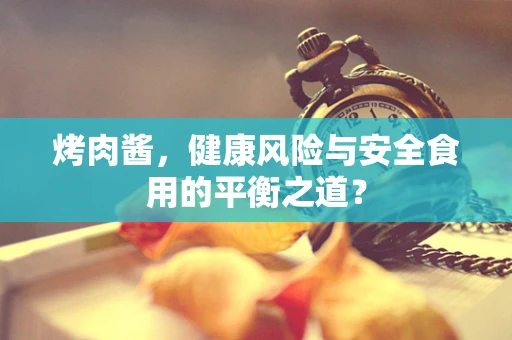 烤肉酱，健康风险与安全食用的平衡之道？