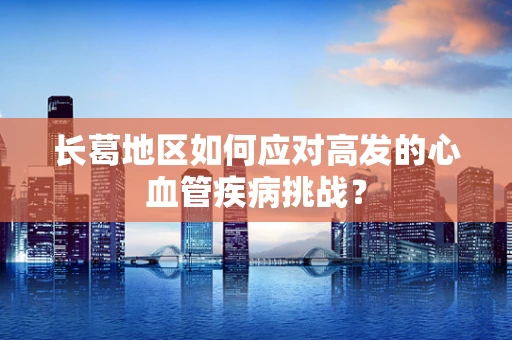 长葛地区如何应对高发的心血管疾病挑战？