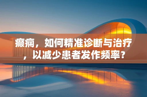 癫痫，如何精准诊断与治疗，以减少患者发作频率？