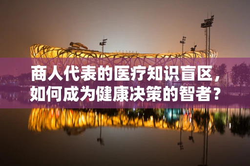 商人代表的医疗知识盲区，如何成为健康决策的智者？