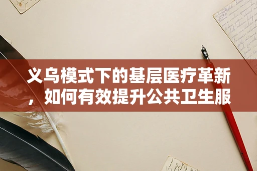 义乌模式下的基层医疗革新，如何有效提升公共卫生服务效率？