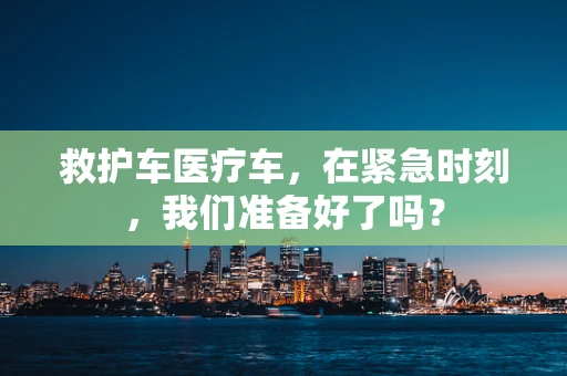 救护车医疗车，在紧急时刻，我们准备好了吗？
