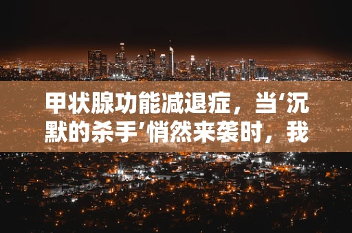 甲状腺功能减退症，当‘沉默的杀手’悄然来袭时，我们该如何应对？