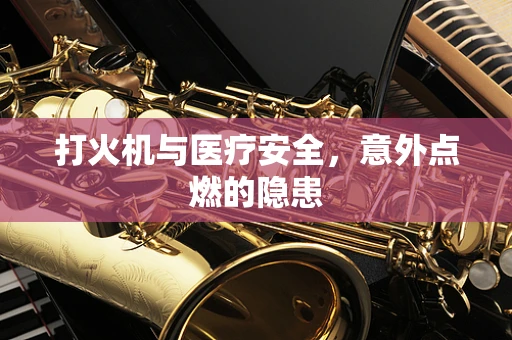 打火机与医疗安全，意外点燃的隐患