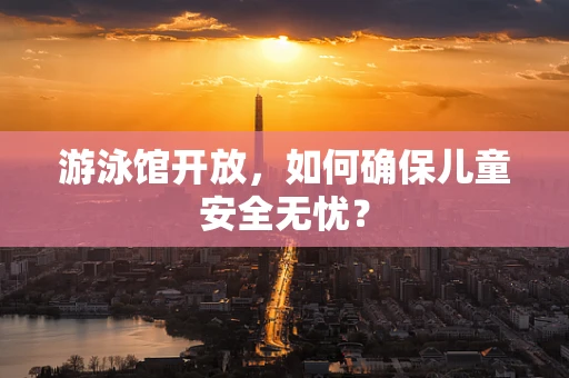游泳馆开放，如何确保儿童安全无忧？