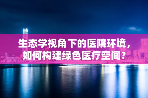生态学视角下的医院环境，如何构建绿色医疗空间？