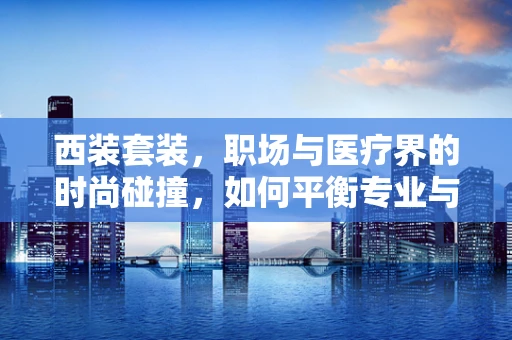 西装套装，职场与医疗界的时尚碰撞，如何平衡专业与形象？