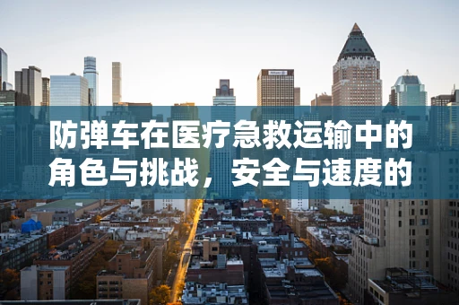 防弹车在医疗急救运输中的角色与挑战，安全与速度的平衡？
