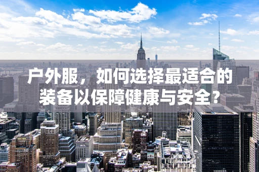 户外服，如何选择最适合的装备以保障健康与安全？