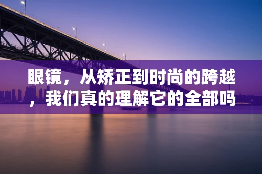 眼镜，从矫正到时尚的跨越，我们真的理解它的全部吗？