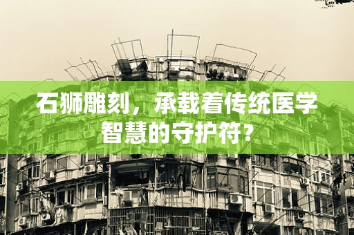石狮雕刻，承载着传统医学智慧的守护符？