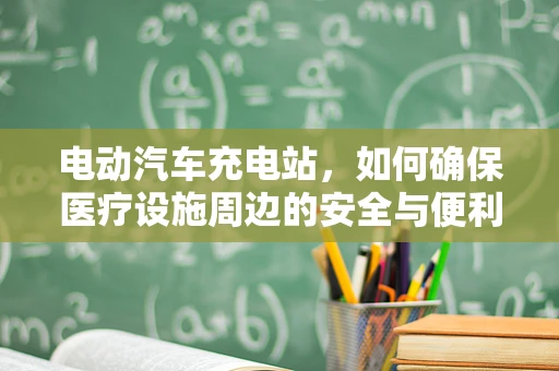 电动汽车充电站，如何确保医疗设施周边的安全与便利？