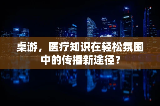 桌游，医疗知识在轻松氛围中的传播新途径？