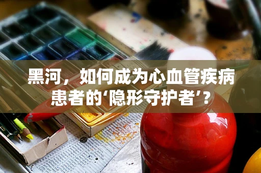 黑河，如何成为心血管疾病患者的‘隐形守护者’？
