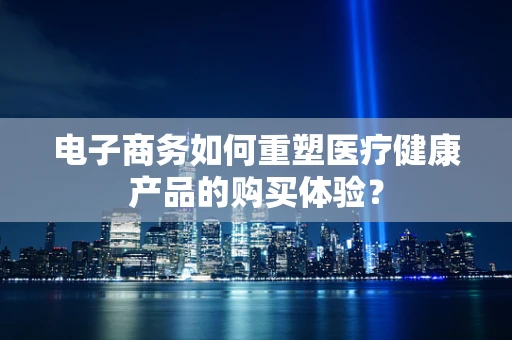 电子商务如何重塑医疗健康产品的购买体验？