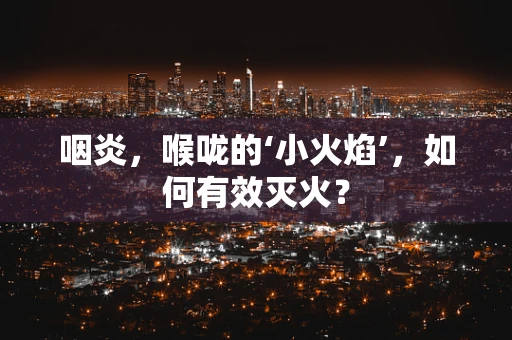 咽炎，喉咙的‘小火焰’，如何有效灭火？