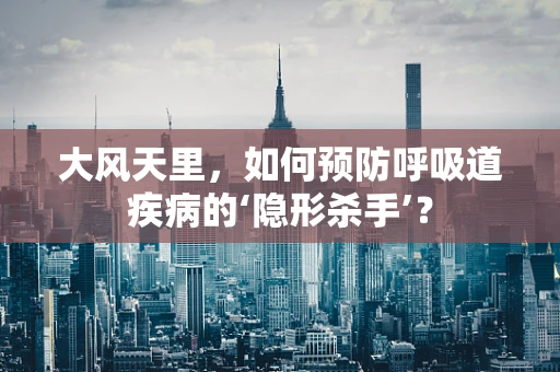 大风天里，如何预防呼吸道疾病的‘隐形杀手’？