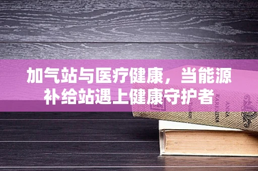 加气站与医疗健康，当能源补给站遇上健康守护者