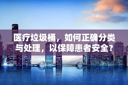 医疗垃圾桶，如何正确分类与处理，以保障患者安全？