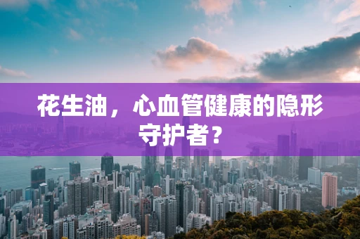 花生油，心血管健康的隐形守护者？