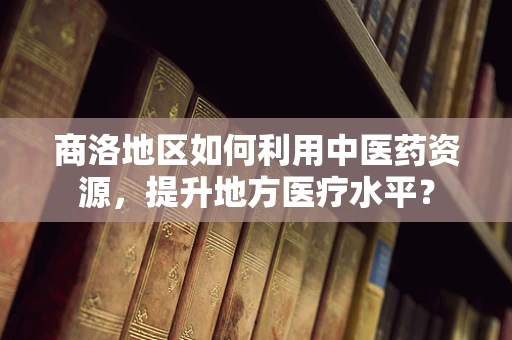 商洛地区如何利用中医药资源，提升地方医疗水平？