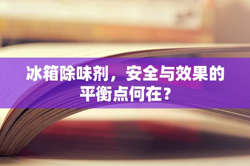冰箱除味剂，安全与效果的平衡点何在？