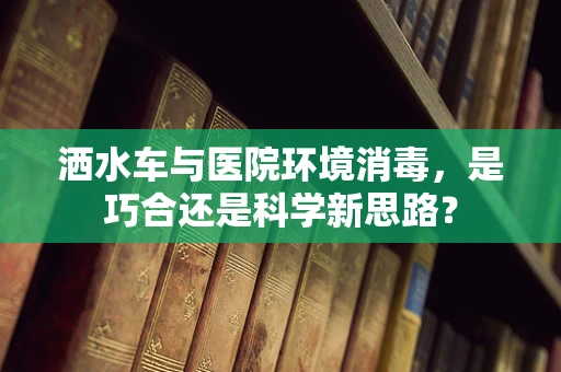 洒水车与医院环境消毒，是巧合还是科学新思路？