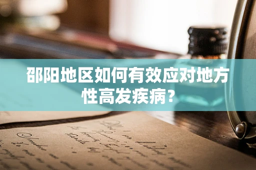 邵阳地区如何有效应对地方性高发疾病？