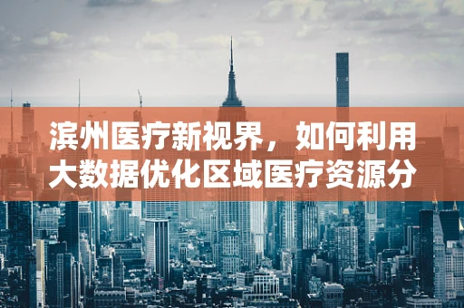 滨州医疗新视界，如何利用大数据优化区域医疗资源分配？