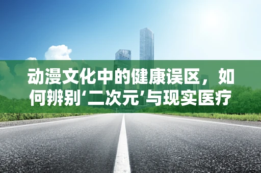 动漫文化中的健康误区，如何辨别‘二次元’与现实医疗知识的界限？