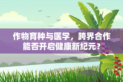 作物育种与医学，跨界合作能否开启健康新纪元？