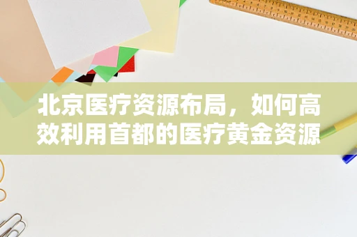北京医疗资源布局，如何高效利用首都的医疗黄金资源？