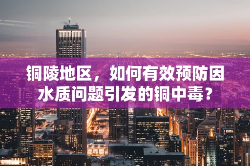 铜陵地区，如何有效预防因水质问题引发的铜中毒？