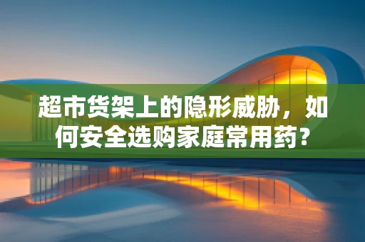 超市货架上的隐形威胁，如何安全选购家庭常用药？