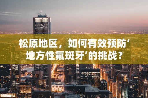 松原地区，如何有效预防‘地方性氟斑牙’的挑战？