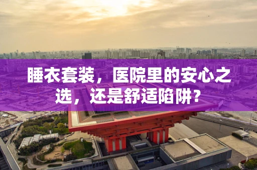 睡衣套装，医院里的安心之选，还是舒适陷阱？