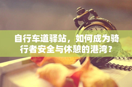 自行车道驿站，如何成为骑行者安全与休憩的港湾？