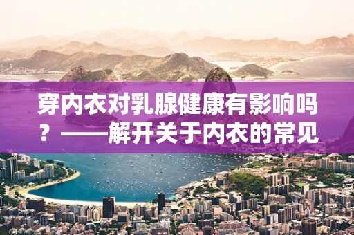 穿内衣对乳腺健康有影响吗？——解开关于内衣的常见误区