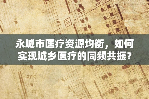 永城市医疗资源均衡，如何实现城乡医疗的同频共振？