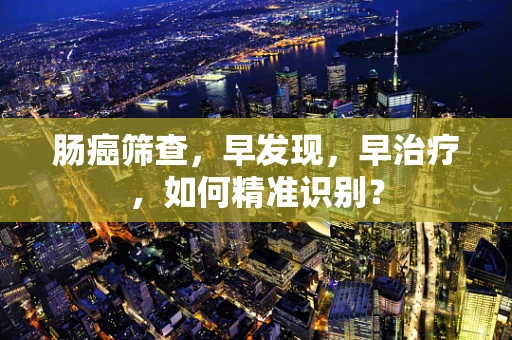 肠癌筛查，早发现，早治疗，如何精准识别？