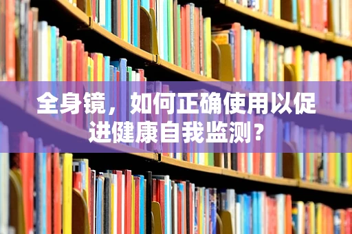 全身镜，如何正确使用以促进健康自我监测？