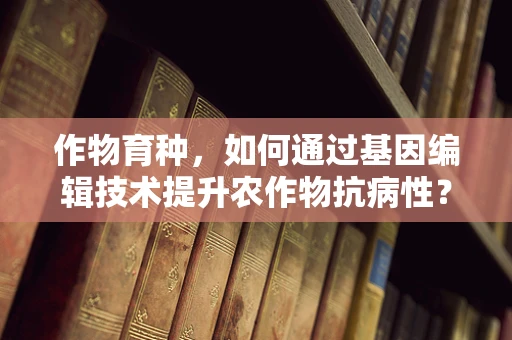 作物育种，如何通过基因编辑技术提升农作物抗病性？