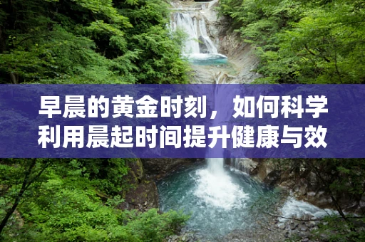 早晨的黄金时刻，如何科学利用晨起时间提升健康与效率？