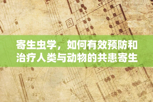 寄生虫学，如何有效预防和治疗人类与动物的共患寄生虫病？
