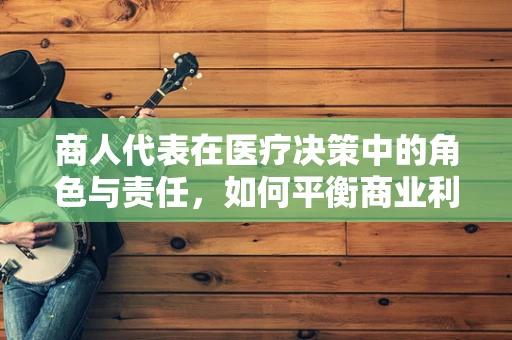 商人代表在医疗决策中的角色与责任，如何平衡商业利益与患者福祉？
