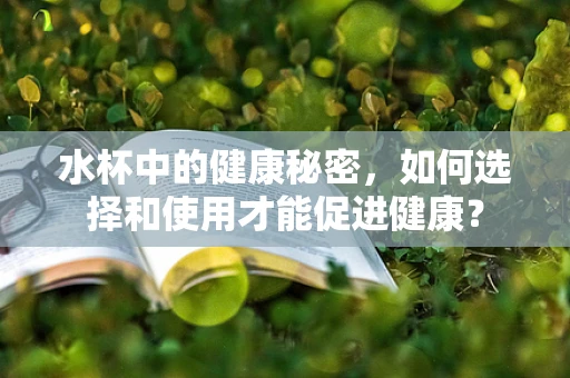 水杯中的健康秘密，如何选择和使用才能促进健康？