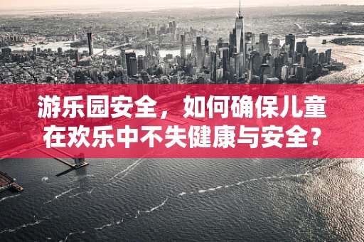 游乐园安全，如何确保儿童在欢乐中不失健康与安全？