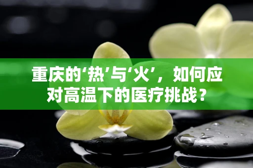 重庆的‘热’与‘火’，如何应对高温下的医疗挑战？