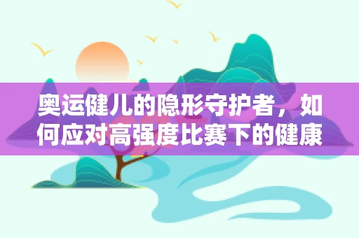奥运健儿的隐形守护者，如何应对高强度比赛下的健康挑战？
