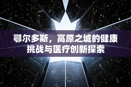 鄂尔多斯，高原之城的健康挑战与医疗创新探索